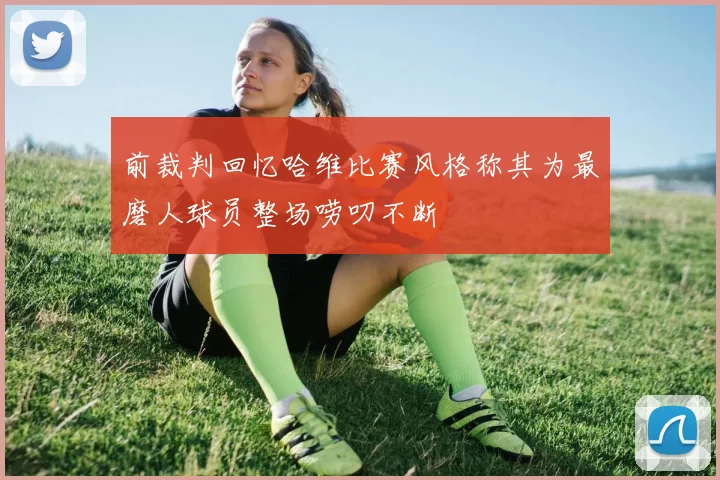 前裁判回忆哈维比赛风格称其为最磨人球员整场唠叨不断