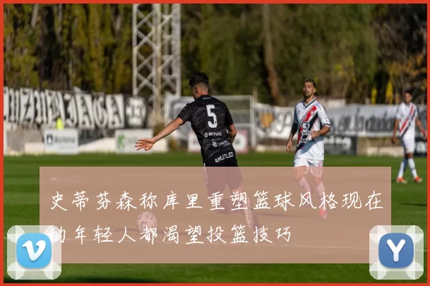 史蒂芬森称库里重塑篮球风格现在的年轻人都渴望投篮技巧
