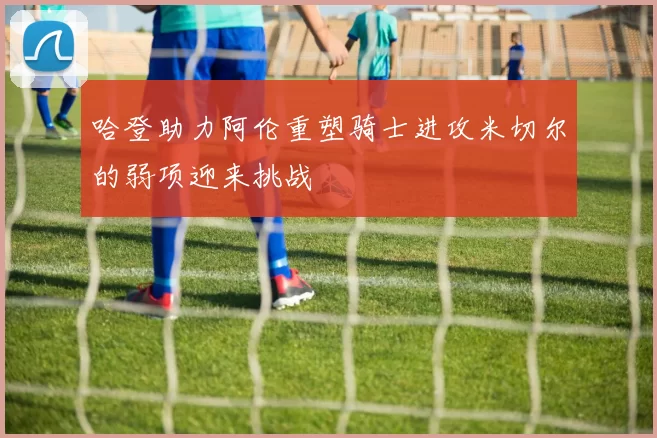 哈登助力阿伦重塑骑士进攻米切尔的弱项迎来挑战