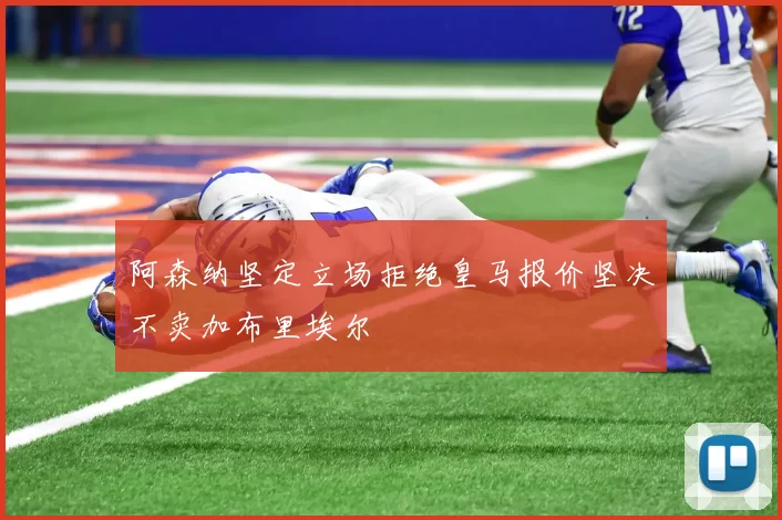 阿森纳坚定立场拒绝皇马报价坚决不卖加布里埃尔