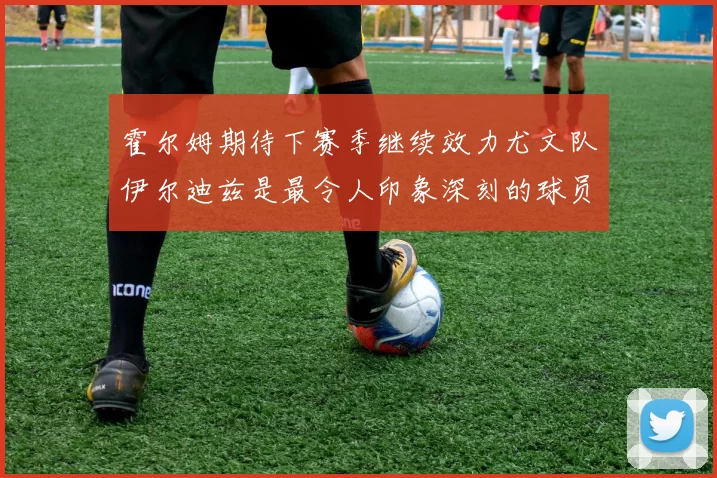 霍尔姆期待下赛季继续效力尤文队伊尔迪兹是最令人印象深刻的球员