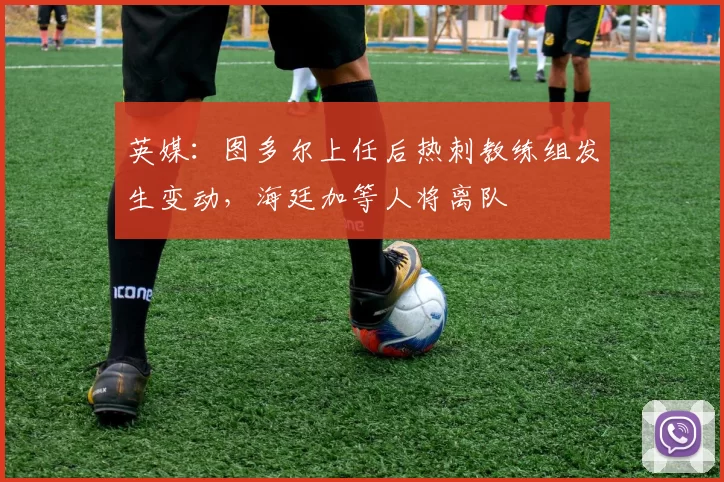 英媒：图多尔上任后热刺教练组发生变动，海廷加等人将离队