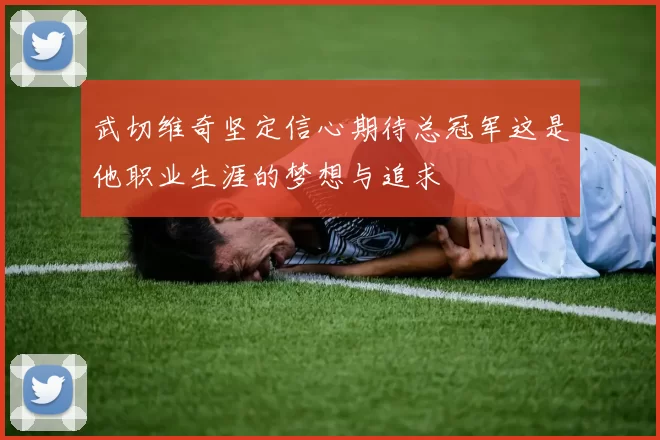 武切维奇坚定信心期待总冠军这是他职业生涯的梦想与追求
