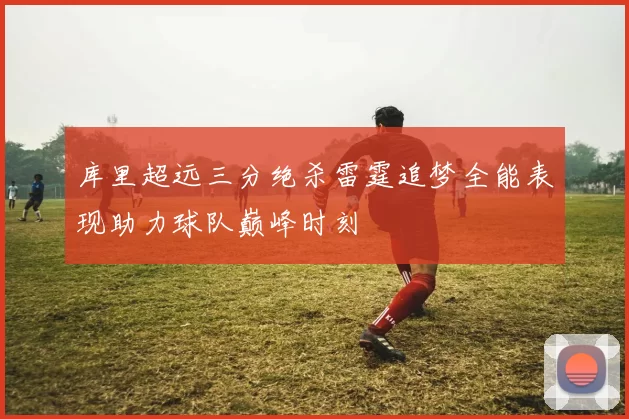 库里超远三分绝杀雷霆追梦全能表现助力球队巅峰时刻