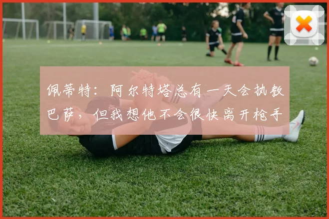 佩蒂特：阿尔特塔总有一天会执教巴萨，但我想他不会很快离开枪手