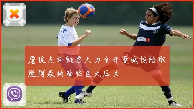 詹俊点评凯恩火力全开曼城惊险取胜阿森纳面临巨大压力