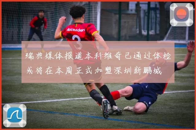 瑞典媒体报道本科维奇已通过体检或将在本周正式加盟深圳新鹏城