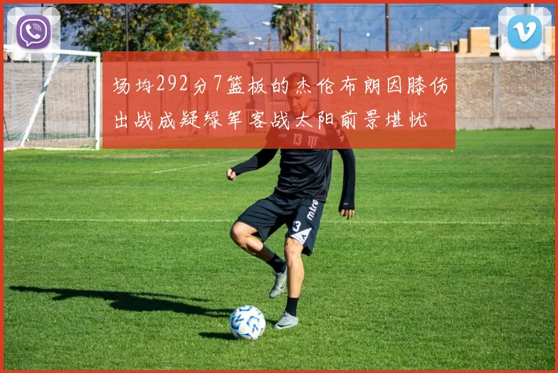 场均292分7篮板的杰伦布朗因膝伤出战成疑绿军客战太阳前景堪忧