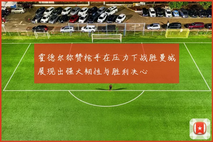 霍德尔称赞枪手在压力下战胜曼城展现出强大韧性与胜利决心