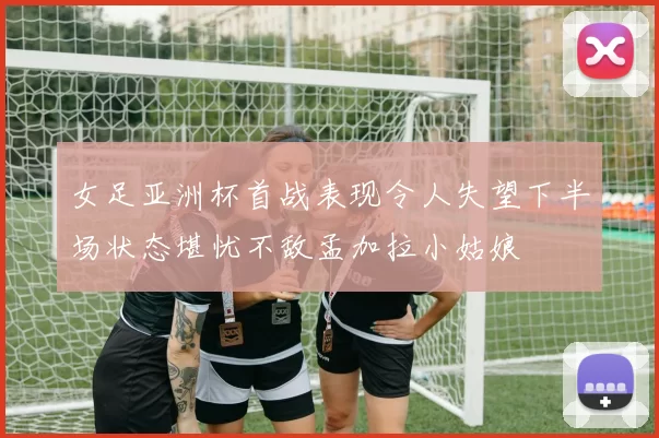 女足亚洲杯首战表现令人失望下半场状态堪忧不敌孟加拉小姑娘