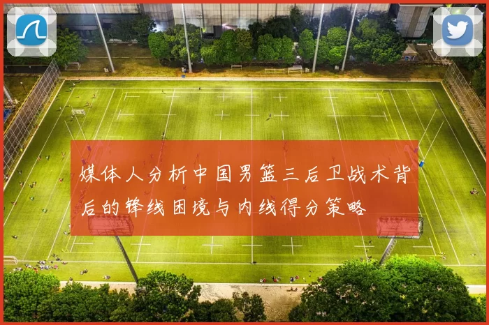 媒体人分析中国男篮三后卫战术背后的锋线困境与内线得分策略
