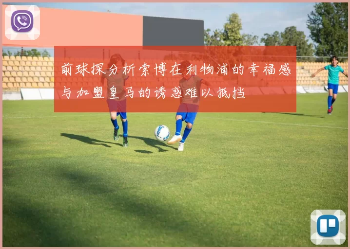 前球探分析索博在利物浦的幸福感与加盟皇马的诱惑难以抵挡
