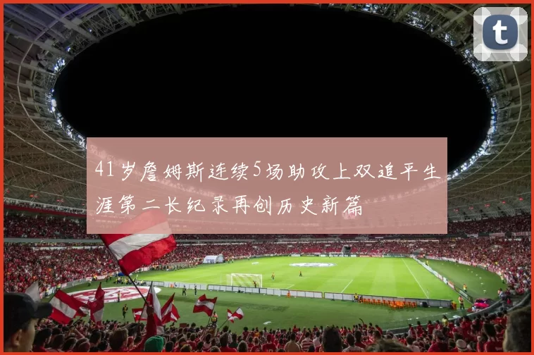 41岁詹姆斯连续5场助攻上双追平生涯第二长纪录再创历史新篇